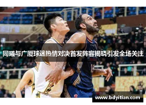 同曦与广厦球迷热情对决首发阵容揭晓引发全场关注