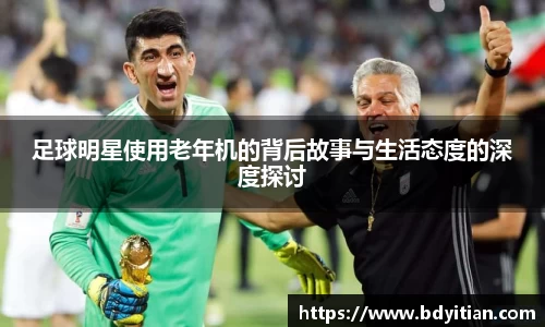 足球明星使用老年机的背后故事与生活态度的深度探讨